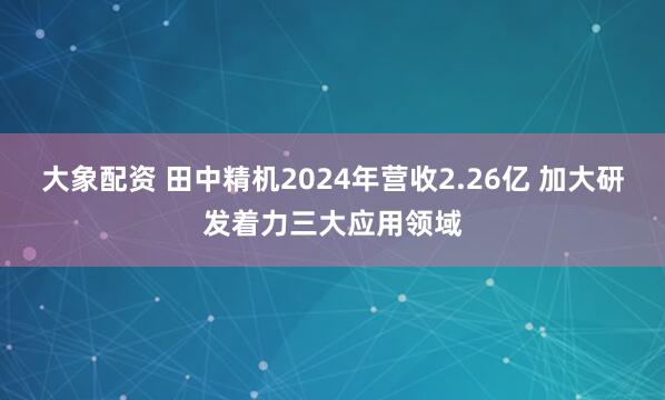 大象配资 田中精机2024年营收2.26亿 加大研发着力三大应用领域