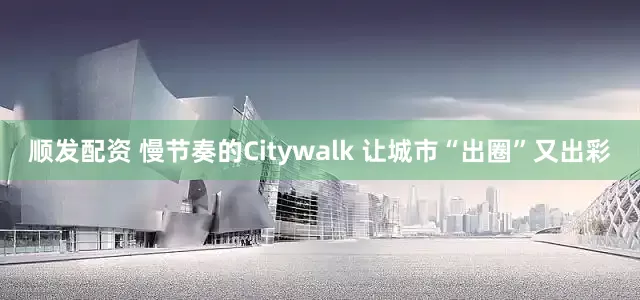 顺发配资 慢节奏的Citywalk 让城市“出圈”又出彩