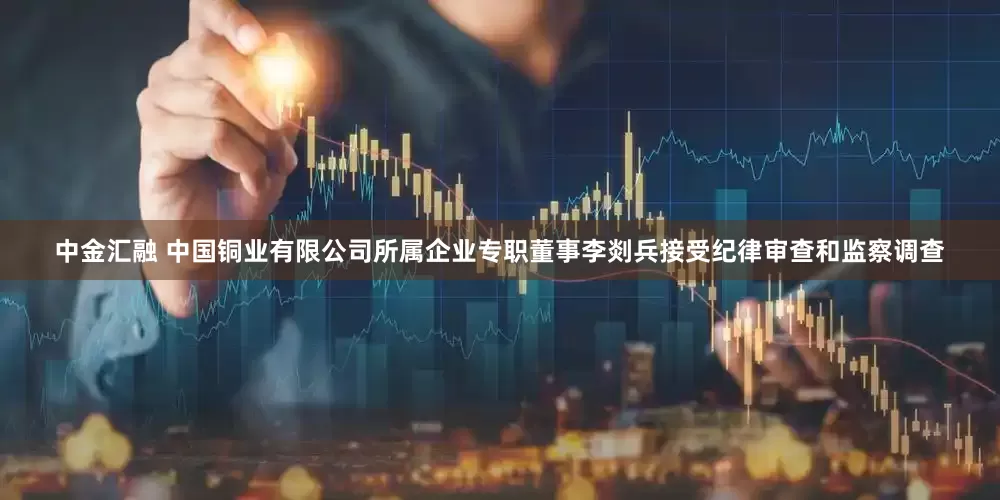 中金汇融 中国铜业有限公司所属企业专职董事李剡兵接受纪律审查和监察调查