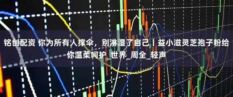 铭创配资 你为所有人撑伞，别淋湿了自己丨益小滋灵芝孢子粉给你温柔呵护_世界_周全_轻声