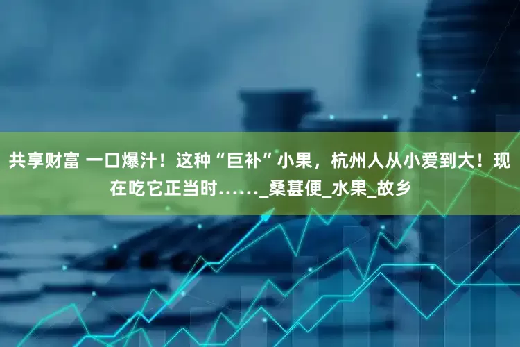 共享财富 一口爆汁！这种“巨补”小果，杭州人从小爱到大！现在吃它正当时……_桑葚便_水果_故乡