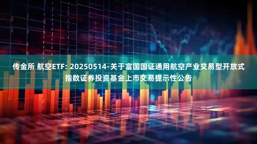 传金所 航空ETF: 20250514-关于富国国证通用航空产业交易型开放式指数证券投资基金上市交易提示性公告
