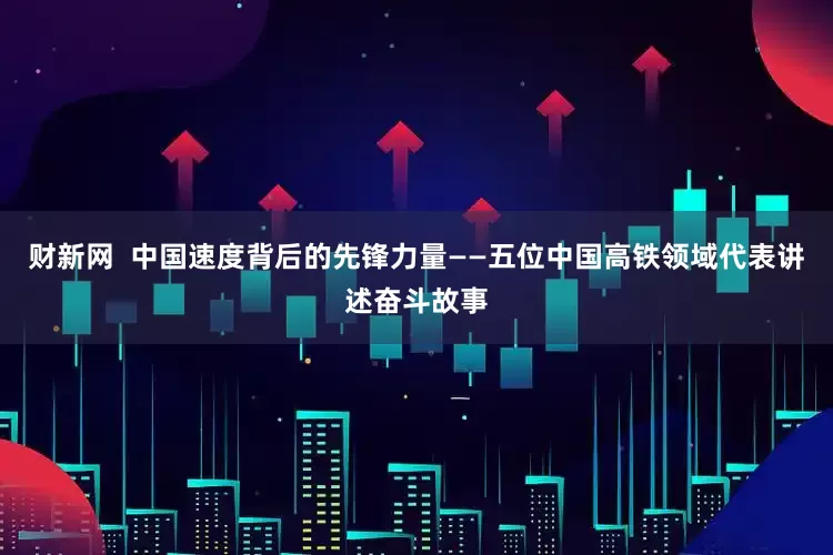 财新网  中国速度背后的先锋力量——五位中国高铁领域代表讲述奋斗故事