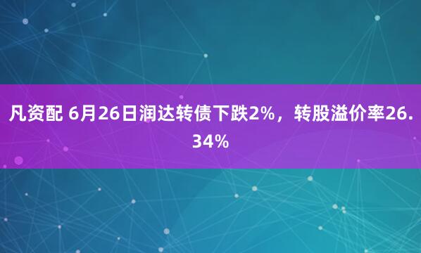 凡资配 6月26日润达转债下跌2%，转股溢价率26.34%