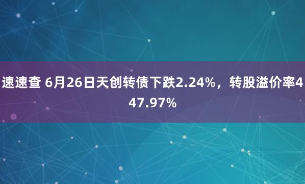 速速查 6月26日天创转债下跌2.24%，转股溢价率447.97%