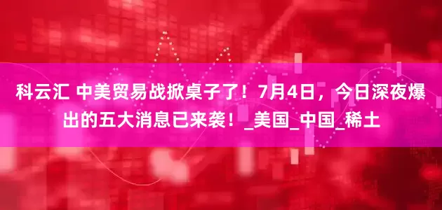 科云汇 中美贸易战掀桌子了！7月4日，今日深夜爆出的五大消息已来袭！_美国_中国_稀土