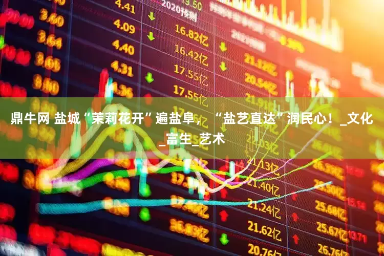 鼎牛网 盐城“茉莉花开”遍盐阜， “盐艺直达”润民心！_文化_富生_艺术