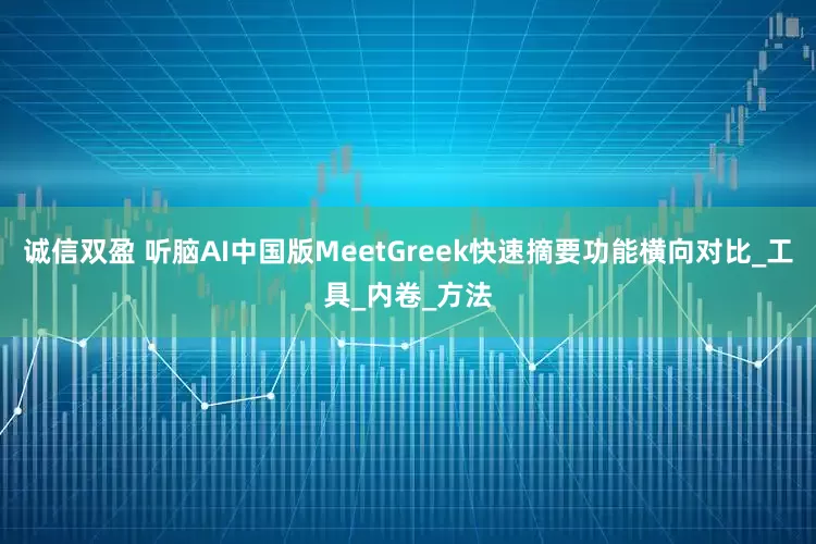 诚信双盈 听脑AI中国版MeetGreek快速摘要功能横向对比_工具_内卷_方法