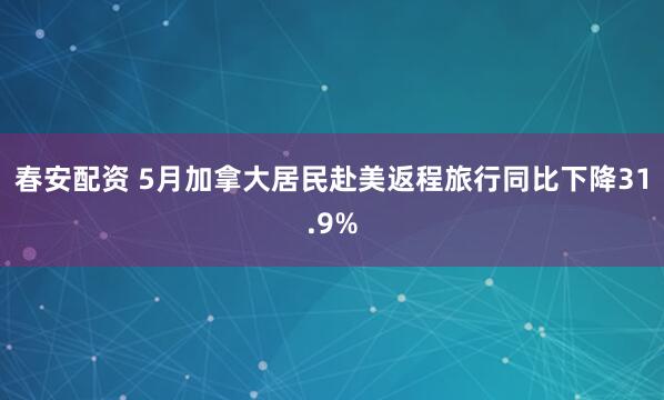 春安配资 5月加拿大居民赴美返程旅行同比下降31.9%