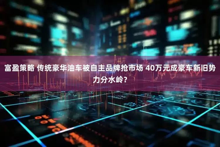 富盈策略 传统豪华油车被自主品牌抢市场 40万元成豪车新旧势力分水岭？