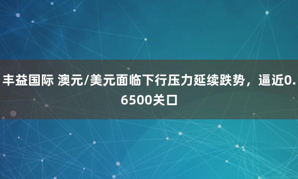 丰益国际 澳元/美元面临下行压力延续跌势，逼近0.6500关口