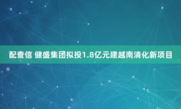 配查信 健盛集团拟投1.8亿元建越南清化新项目