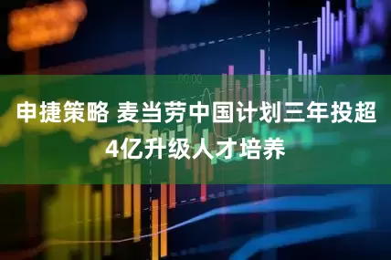 申捷策略 麦当劳中国计划三年投超4亿升级人才培养