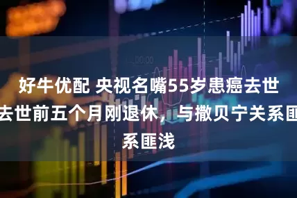 好牛优配 央视名嘴55岁患癌去世,去世前五个月刚退休,与撒贝宁关系匪浅
