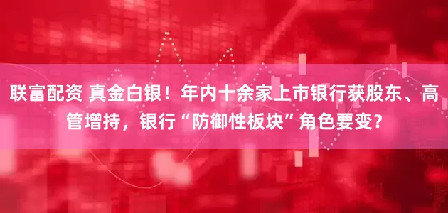 联富配资 真金白银!年内十余家上市银行获股东、高管增持,银行“防御性板块”角色要变?