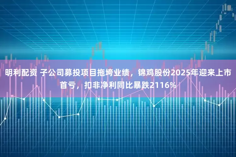 明利配资 子公司募投项目拖垮业绩，锦鸡股份2025年迎来上市首亏，扣非净利同比暴跌2116%