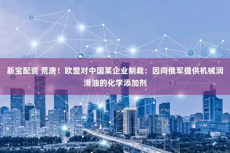 新宝配资 荒唐！欧盟对中国某企业制裁：因向俄军提供机械润滑油的化学添加剂