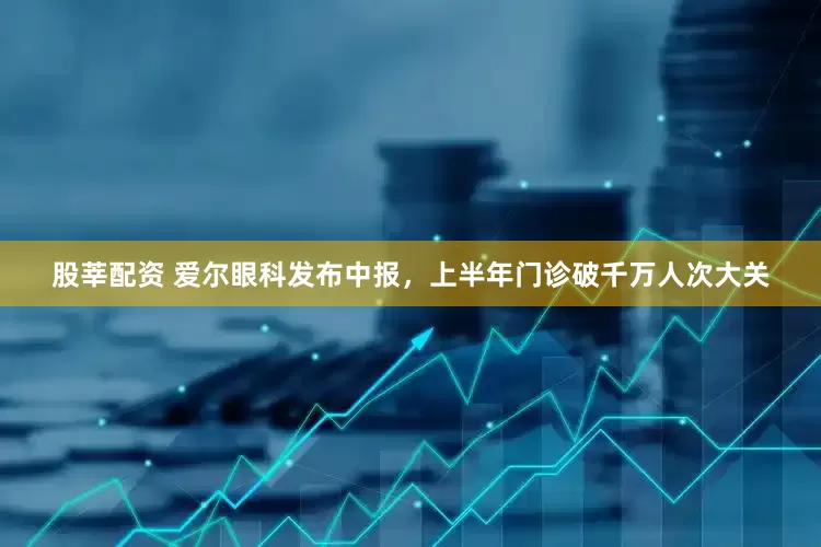 股莘配资 爱尔眼科发布中报，上半年门诊破千万人次大关
