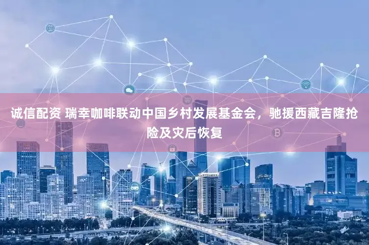 诚信配资 瑞幸咖啡联动中国乡村发展基金会，驰援西藏吉隆抢险及灾后恢复