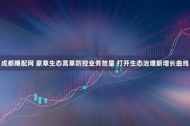 成都赚配网 蒙草生态蒿草防控业务放量 打开生态治理新增长曲线