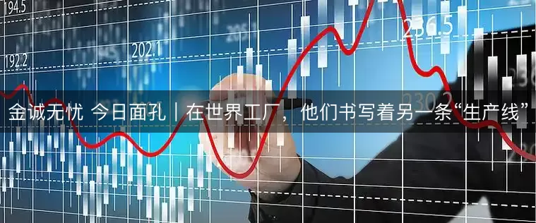 金诚无忧 今日面孔｜在世界工厂，他们书写着另一条“生产线”